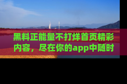 黑料正能量不打烊首页精彩内容，尽在你的app中随时观看