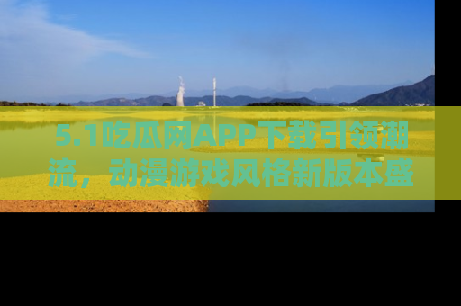 5.1吃瓜网APP下载引领潮流,动漫游戏风格新版本盛情发布!