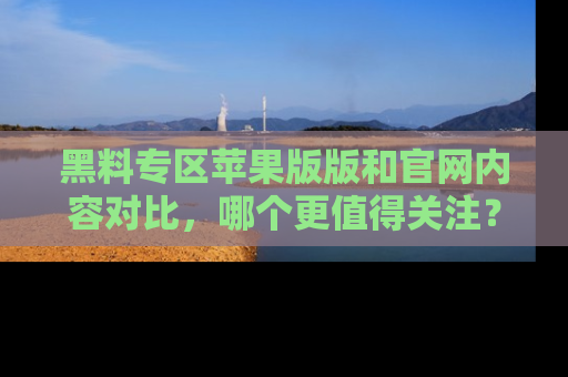 黑料专区苹果版版和官网内容对比，哪个更值得关注？