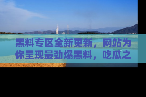 黑料专区全新更新，网站为你呈现最劲爆黑料，吃瓜之旅从这里开始！