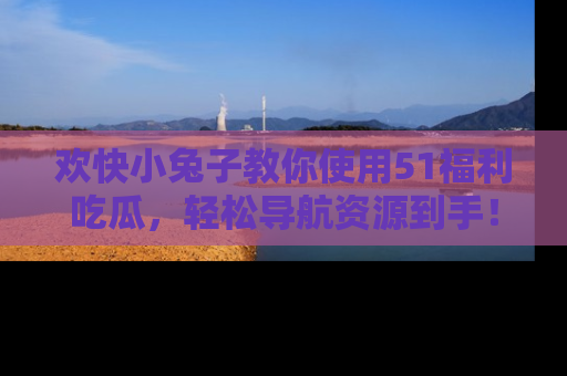 欢快小兔子教你使用51福利吃瓜，轻松导航资源到手！