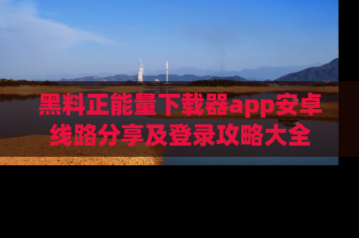 黑料正能量下载器app安卓线路分享及登录攻略大全