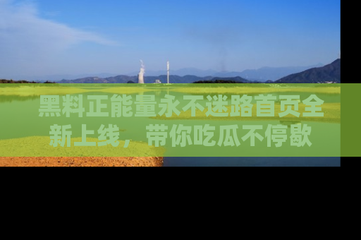 黑料正能量永不迷路首页全新上线，带你吃瓜不停歇