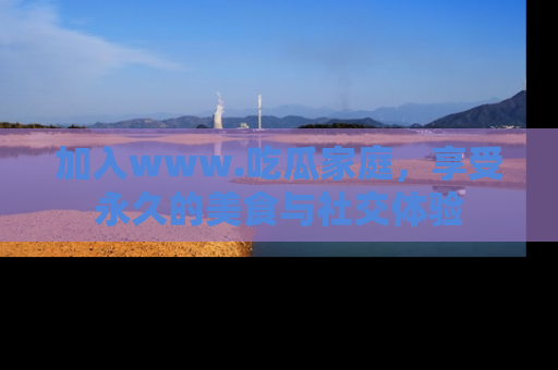 加入www.吃瓜家庭，享受永久的美食与社交体验