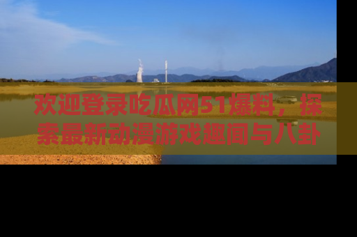 欢迎登录吃瓜网51爆料，探索最新动漫游戏趣闻与八卦！