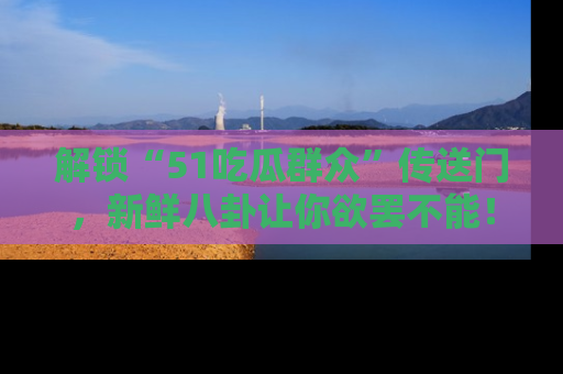 解锁“51吃瓜群众”传送门，新鲜八卦让你欲罢不能！