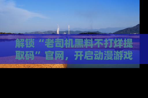 解锁“老司机黑料不打烊提取码”官网，开启动漫游戏的新次元之旅！