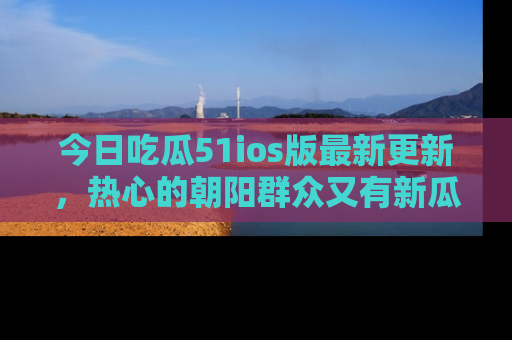 今日吃瓜51ios版最新更新，热心的朝阳群众又有新瓜要分享啦！