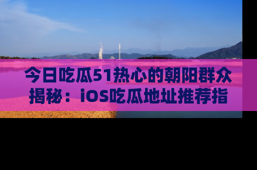 今日吃瓜51热心的朝阳群众揭秘：iOS吃瓜地址推荐指南！