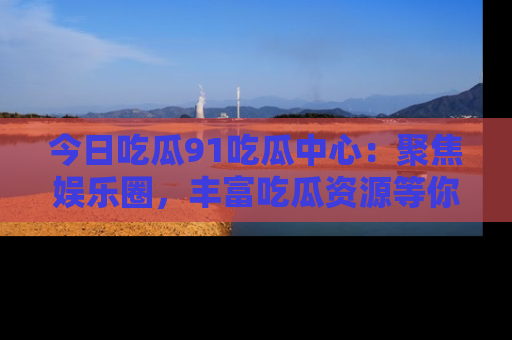 今日吃瓜91吃瓜中心：聚焦娱乐圈，丰富吃瓜资源等你解锁