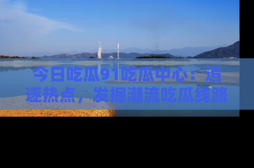 今日吃瓜91吃瓜中心：追逐热点，发掘潮流吃瓜线路！