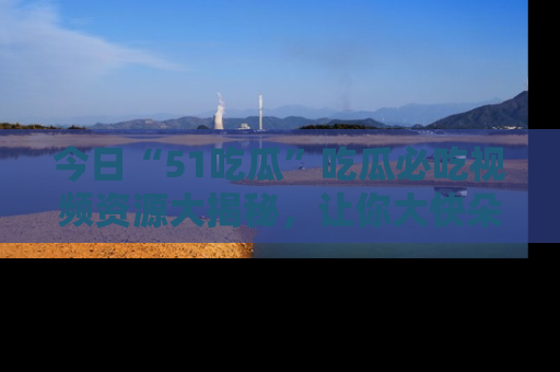 今日“51吃瓜”吃瓜必吃视频资源大揭秘，让你大快朵颐不停口！