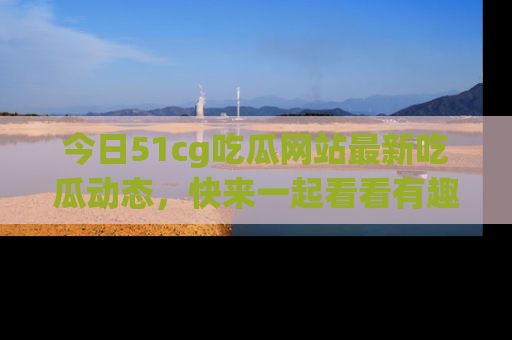今日51cg吃瓜网站最新吃瓜动态，快来一起看看有趣的事情！
