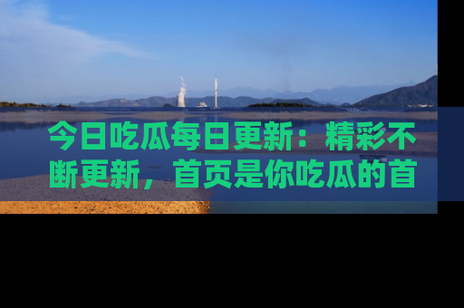 今日吃瓜每日更新：精彩不断更新，首页是你吃瓜的首选！