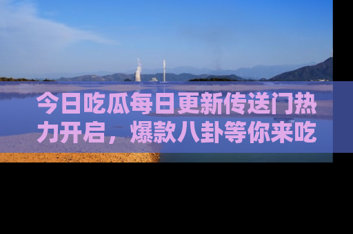 今日吃瓜每日更新传送门热力开启，爆款八卦等你来吃瓜
