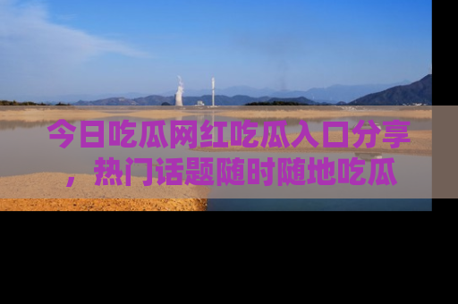 今日吃瓜网红吃瓜入口分享，热门话题随时随地吃瓜