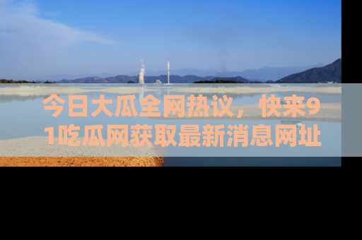 今日大瓜全网热议，快来91吃瓜网获取最新消息网址