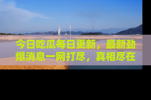 今日吃瓜每日更新，最新劲爆消息一网打尽，真相尽在其中！