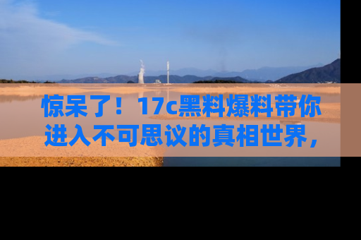 惊呆了！17c黑料爆料带你进入不可思议的真相世界，赶快看链接！