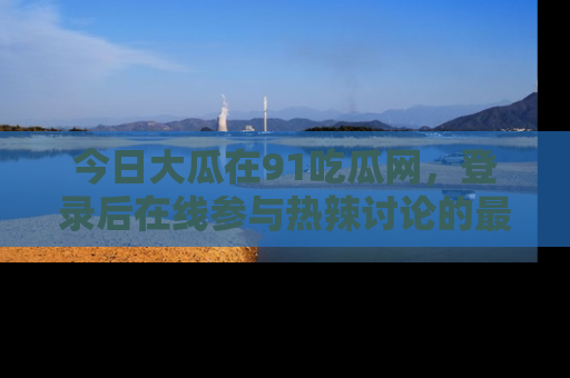 今日大瓜在91吃瓜网，登录后在线参与热辣讨论的最佳去处！