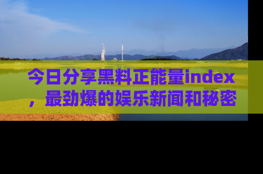 今日分享黑料正能量index，最劲爆的娱乐新闻和秘密等你来发现！