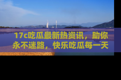 17c吃瓜最新热资讯，助你永不迷路，快乐吃瓜每一天！