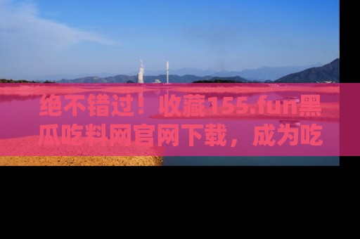 绝不错过！收藏155.fun黑瓜吃料网官网下载，成为吃瓜达人！