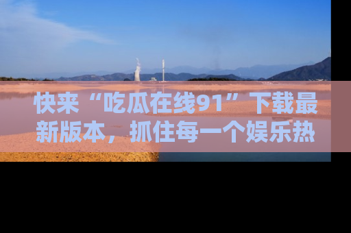 快来“吃瓜在线91”下载最新版本，抓住每一个娱乐热点的精彩瞬间！