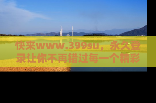 快来www.399su，永久登录让你不再错过每一个精彩的吃瓜瞬间！