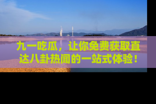 九一吃瓜，让你免费获取直达八卦热闻的一站式体验！