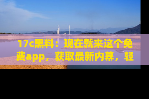 17c黑料：现在就来这个免费app，获取最新内幕，轻松掌握娱乐圈动向！