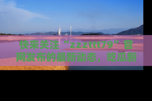 快来关注“zzzttt79”官网发布的最新动态，吃瓜新闻一手掌握，精彩不停！