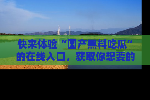 快来体验“国产黑料吃瓜”的在线入口，获取你想要的所有独家黑料！