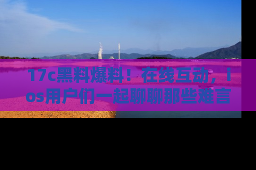 17c黑料爆料！在线互动，ios用户们一起聊聊那些难言之隐吧！