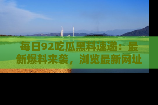 每日92吃瓜黑料速递：最新爆料来袭，浏览最新网址，畅享吃瓜乐趣！