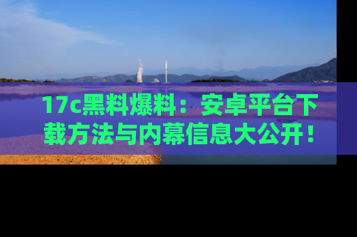 17c黑料爆料：安卓平台下载方法与内幕信息大公开！