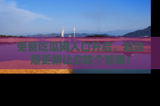 免费吃瓜网入口开启，超劲爆更新让你吃个够哦！