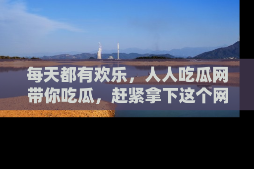 每天都有欢乐，人人吃瓜网带你吃瓜，赶紧拿下这个网址与地址吧！