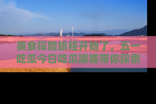 美食探险旅程开始了，五一吃瓜今日吃瓜娜娜带你探索精彩首页线路。