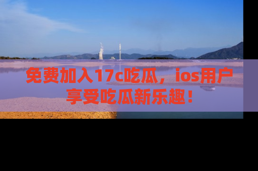 免费加入17c吃瓜,ios用户享受吃瓜新乐趣!