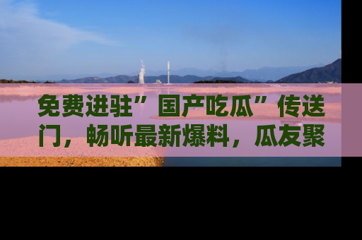 免费进驻”国产吃瓜”传送门，畅听最新爆料，瓜友聚集地等你！