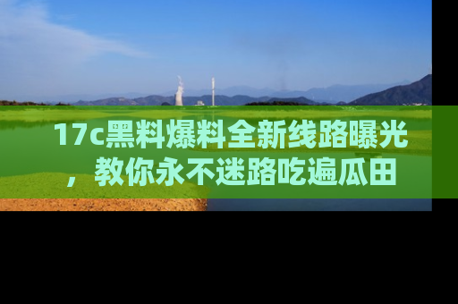 17c黑料爆料全新线路曝光，教你永不迷路吃遍瓜田