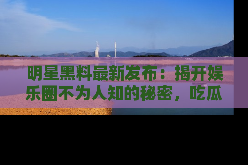明星黑料最新发布：揭开娱乐圈不为人知的秘密，吃瓜者们请注意！