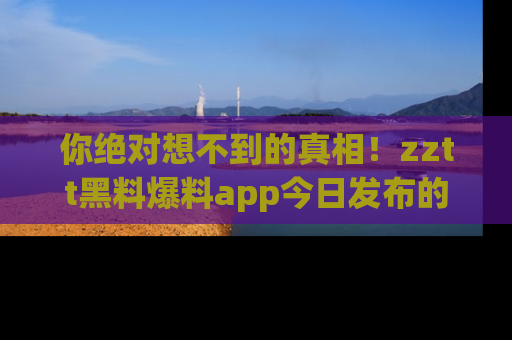 你绝对想不到的真相！zztt黑料爆料app今日发布的黑料让人叫绝！