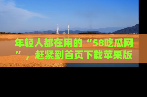 年轻人都在用的“58吃瓜网”，赶紧到首页下载苹果版吧！