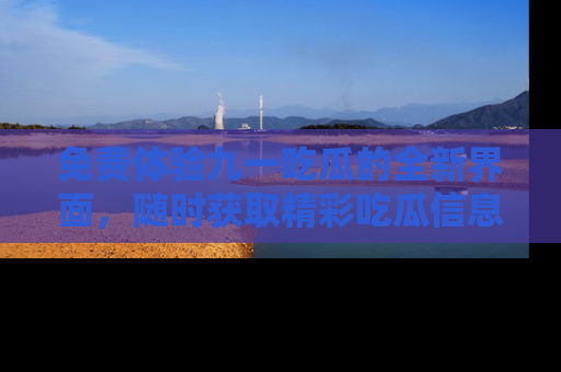 免费体验九一吃瓜的全新界面，随时获取精彩吃瓜信息！