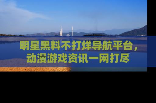 明星黑料不打烊导航平台，动漫游戏资讯一网打尽