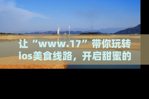 让“www.17”带你玩转ios美食线路，开启甜蜜的吃瓜时光吧！