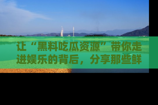 让“黑料吃瓜资源”带你走进娱乐的背后，分享那些鲜为人知的黑料，成为吃瓜界的资深玩家！