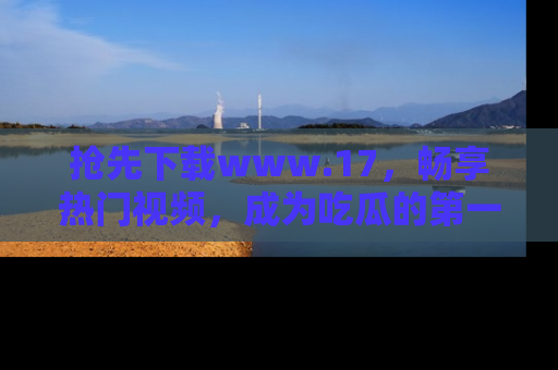 抢先下载www.17，畅享热门视频，成为吃瓜的第一手信息者！